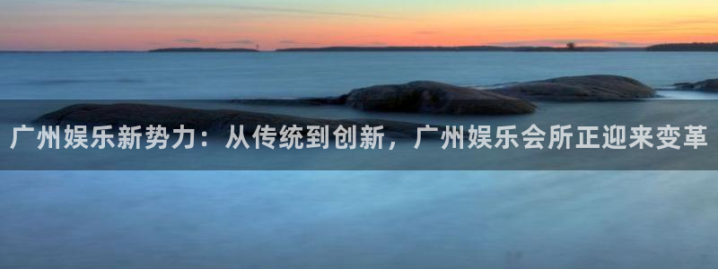 彩易通官网：广州娱乐新势力：从传统到创新，广州娱乐会所正迎来变革